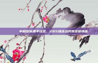 🎊 中超球队携手社区，285场活动共筑球迷情谊