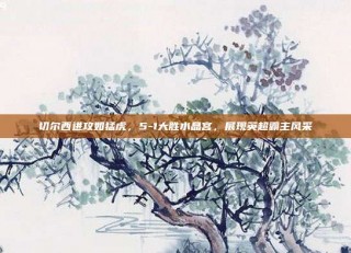 切尔西进攻如猛虎，5-1大胜水晶宫，展现英超霸主风采