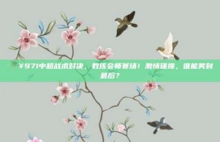 🔥971中超战术对决，教练会师赛场！激情碰撞，谁能笑到最后？