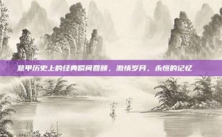 意甲历史上的经典瞬间回顾，激情岁月，永恒的记忆📅