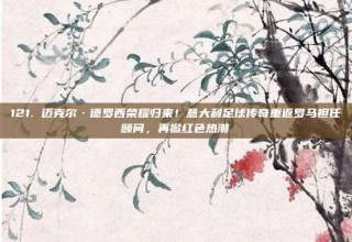 121. 迈克尔·德罗西荣耀归来！意大利足球传奇重返罗马担任顾问，再掀红色热潮