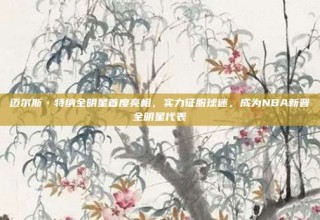 迈尔斯·特纳全明星首度亮相，实力征服球迷，成为NBA新晋全明星代表