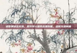 塔图姆状态火热，凯尔特人强势击溃灰熊，稳居东部榜首