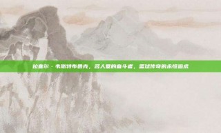 拉塞尔·韦斯特布鲁克，名人堂的奋斗者，篮球传奇的永恒追求