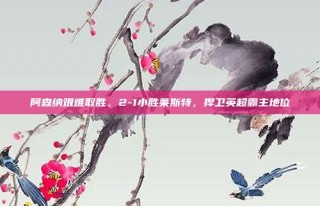 阿森纳艰难取胜，2-1小胜莱斯特，捍卫英超霸主地位