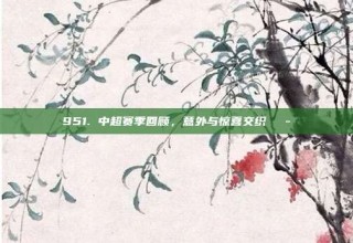 951. 中超赛季回顾，意外与惊喜交织🎭