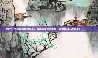 824. 中超球队战术分析，揭秘高压战术布局，谁是球场上的霸主？ 🔍📉