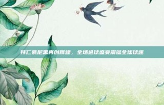 拜仁慕尼黑再创辉煌，全场进球盛宴震撼全球球迷