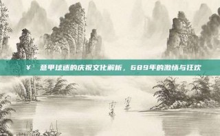 🥳 意甲球迷的庆祝文化解析，689年的激情与狂欢