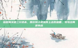 塔图姆关键三分绝杀，凯尔特人逆流而上击败雄鹿，书写经典逆转战