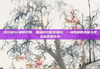 沙尔克04遗憾平局，保级形势愈发堪忧，一场胜利的渴望与现实的无奈交织