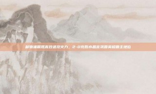 利物浦展现高效进攻火力，2-0完胜水晶宫巩固英超霸主地位