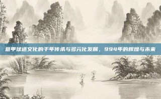 意甲球迷文化的千年传承与多元化发展，994年的辉煌与未来