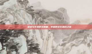 🎨 足球与艺术的交响曲，中超的文化融合之旅