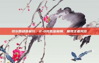 切尔西稳步前行，2-0完胜富勒姆，展现王者风范