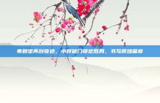 弗赖堡再创奇迹，小将破门锁定胜局，书写辉煌篇章