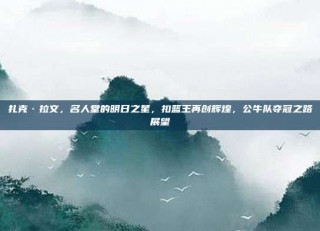 扎克·拉文，名人堂的明日之星，扣篮王再创辉煌，公牛队夺冠之路展望