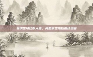 曼城主场狂飙大胜，英超霸主地位继续稳固