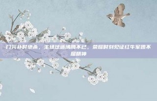 门兴补时绝杀，主场球迷沸腾不已，荣耀时刻见证红牛军团不屈精神