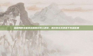 塔图姆的全能演出助凯尔特人逆袭，热火败北无奈吞下失利苦果