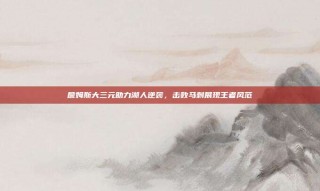 詹姆斯大三元助力湖人逆袭，击败马刺展现王者风范