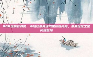 466场精彩对决，中超球队青训成果惊艳亮相，未来足球之星闪耀登场