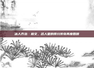 冰人乔治·格文，名人堂的得分传奇再度回顾