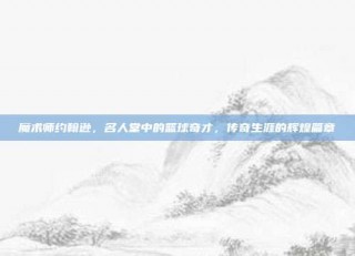 魔术师约翰逊，名人堂中的篮球奇才，传奇生涯的辉煌篇章