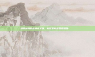 维罗纳新教练横空出世，新赛季前景备受瞩目！👀