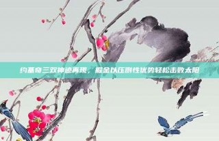 约基奇三双神迹再现，掘金以压倒性优势轻松击败太阳