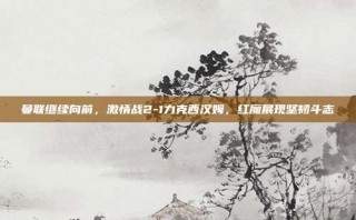 曼联继续向前，激情战2-1力克西汉姆，红魔展现坚韧斗志