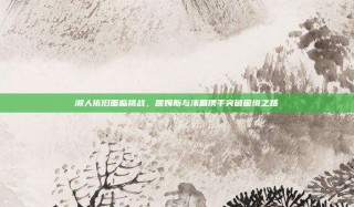 湖人依旧面临挑战，詹姆斯与浓眉携手突破困境之路