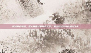 魔术师约翰逊，名人堂传球的神奇之手，演绎篮球传奇的指尖艺术