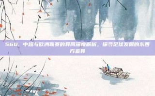 560. 中超与欧洲联赛的异同深度解析，探寻足球发展的东西方差异