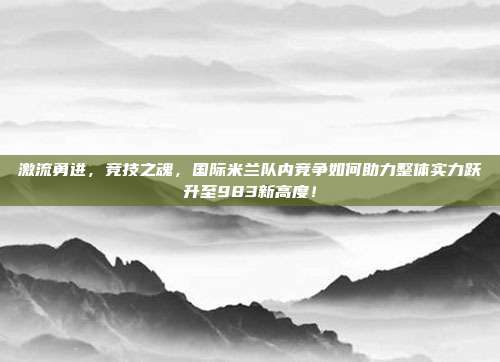 激流勇进，竞技之魂，国际米兰队内竞争如何助力整体实力跃升至983新高度！  第1张