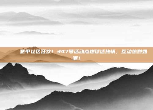 🎉 意甲社区狂欢！347号活动点燃球迷热情，互动热烈如潮！  第1张