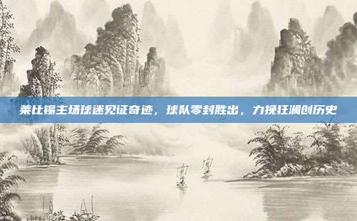 莱比锡主场球迷见证奇迹，球队零封胜出，力挽狂澜创历史  第1张