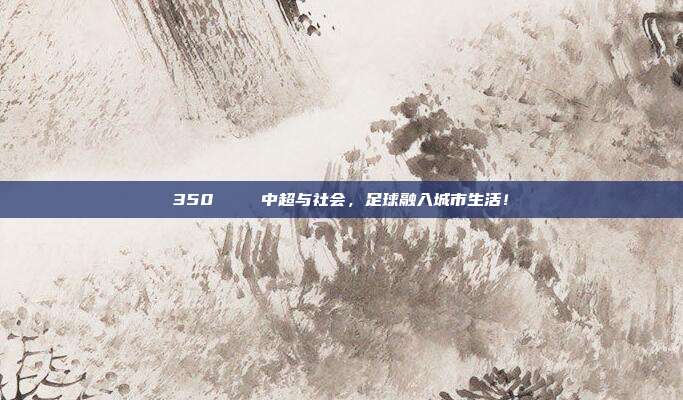 350🌐 中超与社会，足球融入城市生活！  第1张