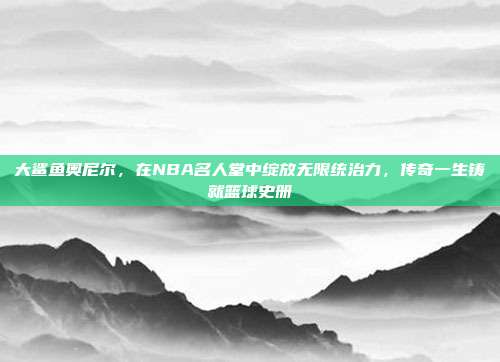 大鲨鱼奥尼尔，在NBA名人堂中绽放无限统治力，传奇一生铸就篮球史册  第1张